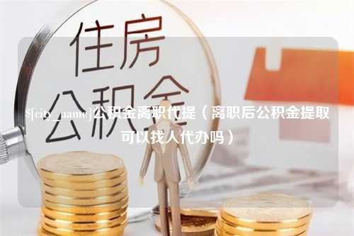 西安公积金离职代提（离职后公积金提取可以找人代办吗）