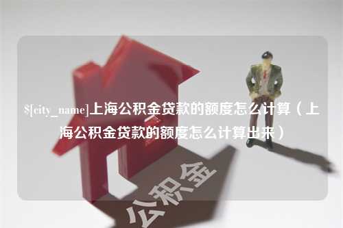 西安上海公积金贷款的额度怎么计算（上海公积金贷款的额度怎么计算出来）